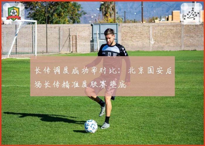 长传调度成功率对比：北京国安后场长传精准度联赛垫底