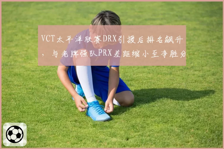 VCT太平洋联赛DRX引援后排名飙升，与老牌强队PRX差距缩小至净胜分2分