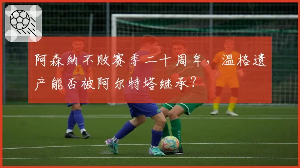 阿森纳不败赛季二十周年，温格遗产能否被阿尔特塔继承？