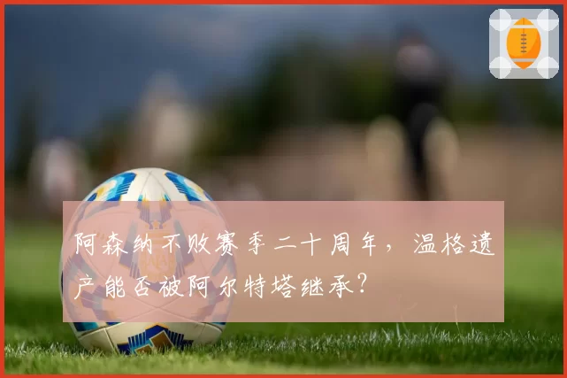阿森纳不败赛季二十周年，温格遗产能否被阿尔特塔继承？