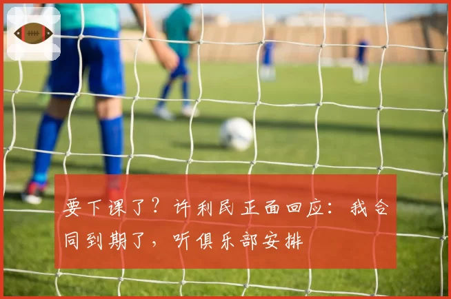 要下课了？许利民正面回应：我合同到期了，听俱乐部安排
