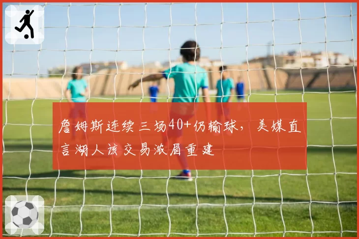 詹姆斯连续三场40+仍输球，美媒直言湖人该交易浓眉重建