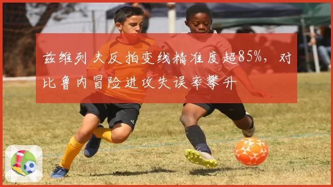 兹维列夫反拍变线精准度超85%,对比鲁内冒险进攻失误率攀升