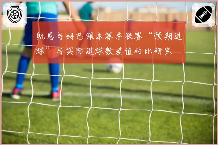 凯恩与姆巴佩本赛季联赛“预期进球”与实际进球数差值对比研究