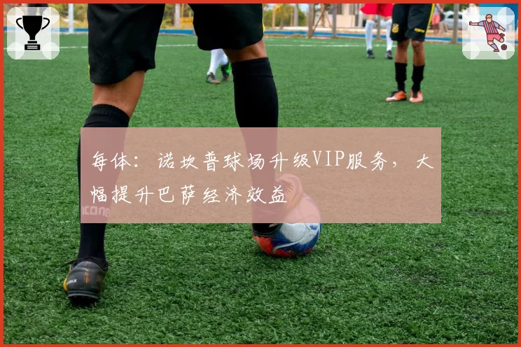 每体：诺坎普球场升级VIP服务，大幅提升巴萨经济效益