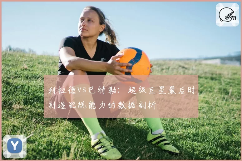 利拉德vs巴特勒：超级巨星最后时刻造犯规能力的数据剖析