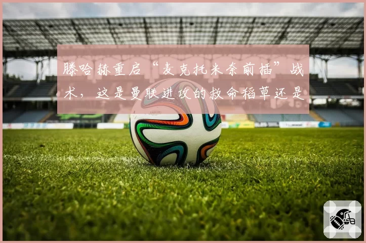 滕哈赫重启“麦克托米奈前插”战术，这是曼联进攻的救命稻草还是无奈之举？