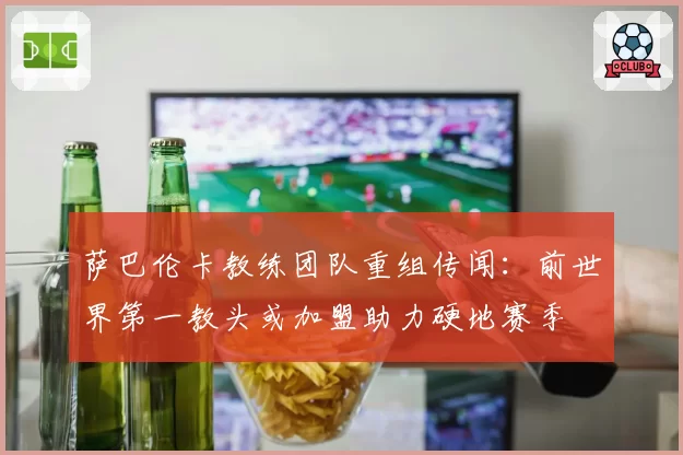 萨巴伦卡教练团队重组传闻:前世界第一教头或加盟助力硬地赛季