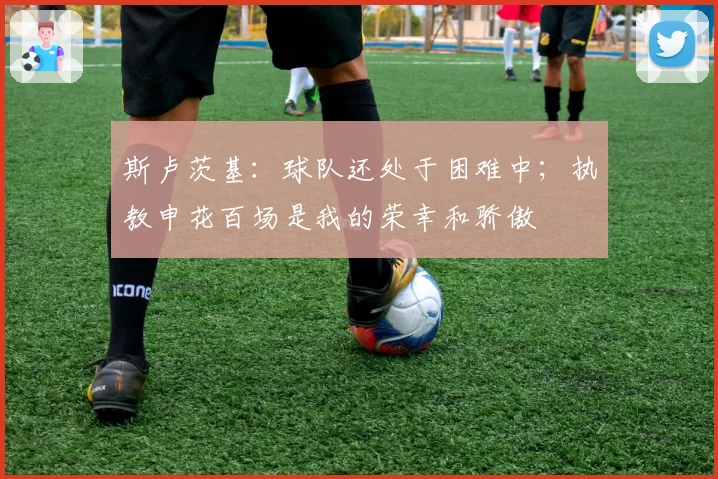 斯卢茨基：球队还处于困难中；执教申花百场是我的荣幸和骄傲