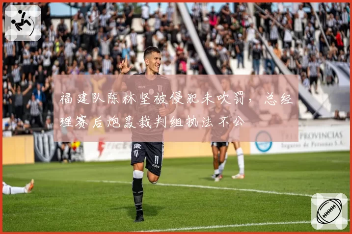 福建队陈林坚被侵犯未吹罚，总经理赛后炮轰裁判组执法不公